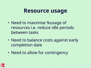 9
©The McGraw-Hill Companies, 2005
Resource usage
• Need to maximise %usage of
resources i.e. reduce idle periods
between tasks
• Need to balance costs against early
completion date
• Need to allow for contingency
 
