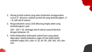 2. Hitung jumlah subnet yang akan terbentuk menggunakan
rumus 2n
, dimana n adalah jumlah bit yang diselubungkan. 23
= 8, jadi ada 8 subnet.
3. Pergunakanlah rumus (256 dikurang Angka oktet yang
diselubungkan), jadi :
256 – 224 = 32, sehingga ada 8 subnet yang terbentuk
dengan kelipatan 32.
4. Maka didapatkan kelompok subnet baru yang dapat
digunakan adalah kelipatan angka 32 dan tidak boleh
melebihi angka 224, yaitu 0, 32, 64, 96, 128, 160, 192, dan
224.
 