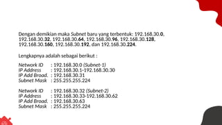 Dengan demikian maka Subnet baru yang terbentuk: 192.168.30.0,
192.168.30.32, 192.168.30.64, 192.168.30.96, 192.168.30.128,
192.168.30.160, 192.168.30.192, dan 192.168.30.224.
Lengkapnya adalah sebagai berikut :
Network ID : 192.168.30.0 (Subnet-1)
IP Address : 192.168.30.1-192.168.30.30
IP Add Broad. : 192.168.30.31
Subnet Mask : 255.255.255.224
Network ID : 192.168.30.32 (Subnet-2)
IP Address : 192.168.30.33-192.168.30.62
IP Add Broad. : 192.168.30.63
Subnet Mask : 255.255.255.224
 