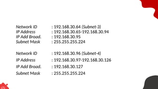 Network ID : 192.168.30.64 (Subnet-3)
IP Address : 192.168.30.65-192.168.30.94
IP Add Broad. : 192.168.30.95
Subnet Mask : 255.255.255.224
Network ID : 192.168.30.96 (Subnet-4)
IP Address : 192.168.30.97-192.168.30.126
IP Add Broad. : 192.168.30.127
Subnet Mask : 255.255.255.224
 