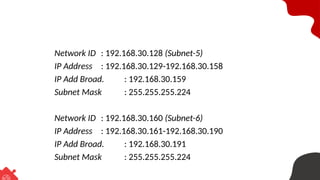 Network ID : 192.168.30.128 (Subnet-5)
IP Address : 192.168.30.129-192.168.30.158
IP Add Broad. : 192.168.30.159
Subnet Mask : 255.255.255.224
Network ID : 192.168.30.160 (Subnet-6)
IP Address : 192.168.30.161-192.168.30.190
IP Add Broad. : 192.168.30.191
Subnet Mask : 255.255.255.224
 