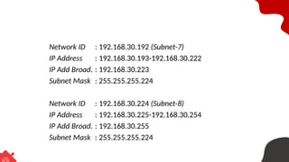 Network ID : 192.168.30.192 (Subnet-7)
IP Address : 192.168.30.193-192.168.30.222
IP Add Broad. : 192.168.30.223
Subnet Mask : 255.255.255.224
Network ID : 192.168.30.224 (Subnet-8)
IP Address : 192.168.30.225-192.168.30.254
IP Add Broad. : 192.168.30.255
Subnet Mask : 255.255.255.224
 