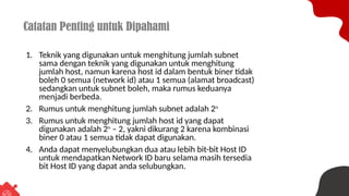 Catatan Penting untuk Dipahami
1. Teknik yang digunakan untuk menghitung jumlah subnet
sama dengan teknik yang digunakan untuk menghitung
jumlah host, namun karena host id dalam bentuk biner tidak
boleh 0 semua (network id) atau 1 semua (alamat broadcast)
sedangkan untuk subnet boleh, maka rumus keduanya
menjadi berbeda.
2. Rumus untuk menghitung jumlah subnet adalah 2n
3. Rumus untuk menghitung jumlah host id yang dapat
digunakan adalah 2n
– 2, yakni dikurang 2 karena kombinasi
biner 0 atau 1 semua tidak dapat digunakan.
4. Anda dapat menyelubungkan dua atau lebih bit-bit Host ID
untuk mendapatkan Network ID baru selama masih tersedia
bit Host ID yang dapat anda selubungkan.
 