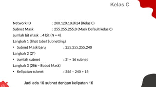 Kelas C
Network ID : 200.120.10.0/24 (Kelas C)
Subnet Mask : 255.255.255.0 (Mask Default kelas C)
Jumlah bit mask : 4 bit (N = 4)
Langkah 1 (lihat tabel Subnetting)
• Subnet Mask baru : 255.255.255.240
Langkah 2 (2N
)
• Jumlah subnet : 24
= 16 subnet
Langkah 3 (256 – Bobot Mask)
• Kelipatan subnet : 256 – 240 = 16
Jadi ada 16 subnet dengan kelipatan 16
 