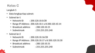Kelas C
Langkah 5
• Data lengkap tiap subnet:
• Subnet ke-1
• Network ID : 200.120.10.0/28
• Range IP Address : 200.120.10.1 s/d 200.120.10.14
• Broadcast address : 200.120.10.15
• Subnetmask : 255.255.255.240
• Subnet ke-2
• Network ID : 200.120.10.16/28
• Range IP Address : 200.120.10.17 s/d 200.120.10.30
• Broadcast address : 200.120.10.31
• Subnetmask : 255.255.255.240
 