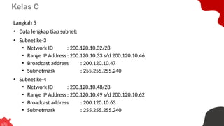 Kelas C
Langkah 5
• Data lengkap tiap subnet:
• Subnet ke-3
• Network ID : 200.120.10.32/28
• Range IP Address : 200.120.10.33 s/d 200.120.10.46
• Broadcast address : 200.120.10.47
• Subnetmask : 255.255.255.240
• Subnet ke-4
• Network ID : 200.120.10.48/28
• Range IP Address : 200.120.10.49 s/d 200.120.10.62
• Broadcast address : 200.120.10.63
• Subnetmask : 255.255.255.240
 