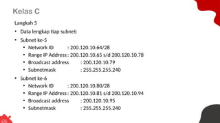Kelas C
Langkah 5
• Data lengkap tiap subnet:
• Subnet ke-5
• Network ID : 200.120.10.64/28
• Range IP Address : 200.120.10.65 s/d 200.120.10.78
• Broadcast address : 200.120.10.79
• Subnetmask : 255.255.255.240
• Subnet ke-6
• Network ID : 200.120.10.80/28
• Range IP Address : 200.120.10.81 s/d 200.120.10.94
• Broadcast address : 200.120.10.95
• Subnetmask : 255.255.255.240
 