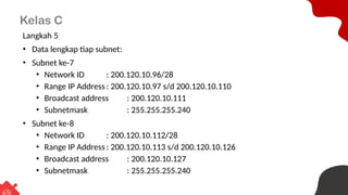 Kelas C
Langkah 5
• Data lengkap tiap subnet:
• Subnet ke-7
• Network ID : 200.120.10.96/28
• Range IP Address : 200.120.10.97 s/d 200.120.10.110
• Broadcast address : 200.120.10.111
• Subnetmask : 255.255.255.240
• Subnet ke-8
• Network ID : 200.120.10.112/28
• Range IP Address : 200.120.10.113 s/d 200.120.10.126
• Broadcast address : 200.120.10.127
• Subnetmask : 255.255.255.240
 