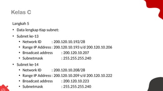 Kelas C
Langkah 5
• Data lengkap tiap subnet:
• Subnet ke-13
• Network ID : 200.120.10.192/28
• Range IP Address : 200.120.10.193 s/d 200.120.10.206
• Broadcast address : 200.120.10.207
• Subnetmask : 255.255.255.240
• Subnet ke-14
• Network ID : 200.120.10.208/28
• Range IP Address : 200.120.10.209 s/d 200.120.10.222
• Broadcast address : 200.120.10.223
• Subnetmask : 255.255.255.240
 
