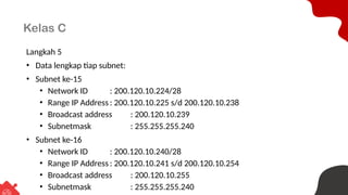 Kelas C
Langkah 5
• Data lengkap tiap subnet:
• Subnet ke-15
• Network ID : 200.120.10.224/28
• Range IP Address : 200.120.10.225 s/d 200.120.10.238
• Broadcast address : 200.120.10.239
• Subnetmask : 255.255.255.240
• Subnet ke-16
• Network ID : 200.120.10.240/28
• Range IP Address : 200.120.10.241 s/d 200.120.10.254
• Broadcast address : 200.120.10.255
• Subnetmask : 255.255.255.240
 