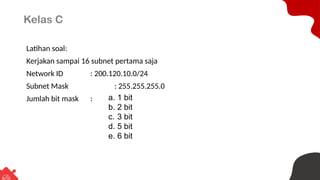 Kelas C
Latihan soal:
Kerjakan sampai 16 subnet pertama saja
Network ID : 200.120.10.0/24
Subnet Mask : 255.255.255.0
Jumlah bit mask : a. 1 bit
b. 2 bit
c. 3 bit
d. 5 bit
e. 6 bit
 