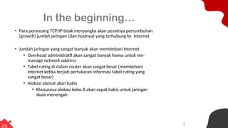 3
In the beginning…
• Para perancang TCP/IP tidak menyangka akan pesatnya pertumbuhan
(growth) jumlah jaringan (dan hostnya) yang terhubung ke Internet
• Jumlah jaringan yang sangat banyak akan membebani Internet
• Overhead administratif akan sangat banyak hanya untuk me-
manage network address
• Tabel ruting di dalam router akan sangat besar (membebani
Internet ketika terjadi pertukaran informasi tabel ruting yang
sangat besar)
• Alokasi alamat akan habis
• Khususnya alokasi kelas B akan cepat habis untuk jaringan
skala menengah
 