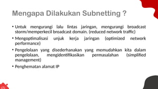 Mengapa Dilakukan Subnetting ?
• Untuk mengurangi lalu lintas jaringan, mengurangi broadcast
storm/memperkecil broadcast domain. (reduced network traffic)
• Mengoptimalisasi unjuk kerja jaringan (optimized network
performance)
• Pengelolaan yang disederhanakan yang memudahkan kita dalam
pengelolaan, mengidentifikasikan permasalahan (simplified
management)
• Penghematan alamat IP
 