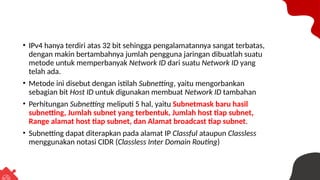 • IPv4 hanya terdiri atas 32 bit sehingga pengalamatannya sangat terbatas,
dengan makin bertambahnya jumlah pengguna jaringan dibuatlah suatu
metode untuk memperbanyak Network ID dari suatu Network ID yang
telah ada.
• Metode ini disebut dengan istilah Subnetting, yaitu mengorbankan
sebagian bit Host ID untuk digunakan membuat Network ID tambahan
• Perhitungan Subnetting meliputi 5 hal, yaitu Subnetmask baru hasil
subnetting, Jumlah subnet yang terbentuk, Jumlah host tiap subnet,
Range alamat host tiap subnet, dan Alamat broadcast tiap subnet.
• Subnetting dapat diterapkan pada alamat IP Classful ataupun Classless
menggunakan notasi CIDR (Classless Inter Domain Routing)
 