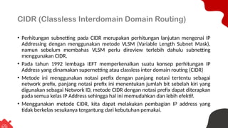 CIDR (Classless Interdomain Domain Routing)
• Perhitungan subnetting pada CIDR merupakan perhitungan lanjutan mengenai IP
Addressing dengan menggunakan metode VLSM (Variable Length Subnet Mask),
namun sebelum membahas VLSM perlu direview terlebih dahulu subnetting
menggunakan CIDR.
• Pada tahun 1992 lembaga IEFT memperkenalkan suatu konsep perhitungan IP
Address yang dinamakan supernetting atau classless inter domain routing (CIDR)
• Metode ini menggunakan notasi prefix dengan panjang notasi tertentu sebagai
network prefix, panjang notasi prefix ini menentukan jumlah bit sebelah kiri yang
digunakan sebagai Network ID, metode CIDR dengan notasi prefix dapat diterapkan
pada semua kelas IP Address sehingga hal ini memudahkan dan lebih efektif.
• Menggunakan metode CIDR, kita dapat melakukan pembagian IP address yang
tidak berkelas sesukanya tergantung dari kebutuhan pemakai.
 
