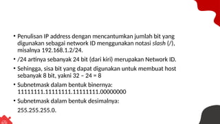 • Penulisan IP address dengan mencantumkan jumlah bit yang
digunakan sebagai network ID menggunakan notasi slash (/),
misalnya 192.168.1.2/24.
• /24 artinya sebanyak 24 bit (dari kiri) merupakan Network ID.
• Sehingga, sisa bit yang dapat digunakan untuk membuat host
sebanyak 8 bit, yakni 32 – 24 = 8
• Subnetmask dalam bentuk binernya:
11111111.11111111.11111111.00000000
• Subnetmask dalam bentuk desimalnya:
255.255.255.0.
 