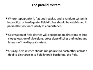 The parallel system
Where topography is flat and regular, and a random system is
impractical or inadequate, field ditches should be established in
parallel but not necessarily at equidistance.
Orientation of field ditches will depend upon directions of land
slope; location of diversions, cross slope ditches and mains and
laterals of the disposal system.
Usually, field ditches should run parallel to each other across a
field to discharge in to field laterals bordering, the field.
 