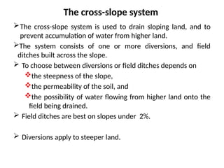 The cross-slope system
The cross-slope system is used to drain sloping land, and to
prevent accumulation of water from higher land.
The system consists of one or more diversions, and field
ditches built across the slope.
 To choose between diversions or field ditches depends on
the steepness of the slope,
the permeability of the soil, and
the possibility of water flowing from higher land onto the
field being drained.
 Field ditches are best on slopes under 2%.
 Diversions apply to steeper land.
 