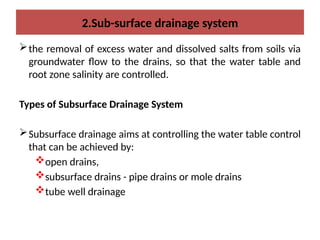 2.Sub-surface drainage system
the removal of excess water and dissolved salts from soils via
groundwater flow to the drains, so that the water table and
root zone salinity are controlled.
Types of Subsurface Drainage System
Subsurface drainage aims at controlling the water table control
that can be achieved by:
open drains,
subsurface drains - pipe drains or mole drains
tube well drainage
 