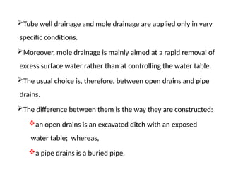 Tube well drainage and mole drainage are applied only in very
specific conditions.
Moreover, mole drainage is mainly aimed at a rapid removal of
excess surface water rather than at controlling the water table.
The usual choice is, therefore, between open drains and pipe
drains.
The difference between them is the way they are constructed:
an open drains is an excavated ditch with an exposed
water table; whereas,
a pipe drains is a buried pipe.
 