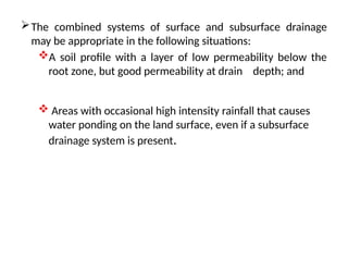 The combined systems of surface and subsurface drainage
may be appropriate in the following situations:
A soil profile with a layer of low permeability below the
root zone, but good permeability at drain depth; and
 Areas with occasional high intensity rainfall that causes
water ponding on the land surface, even if a subsurface
drainage system is present.
 