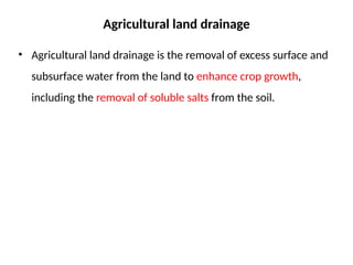 Agricultural land drainage
• Agricultural land drainage is the removal of excess surface and
subsurface water from the land to enhance crop growth,
including the removal of soluble salts from the soil.
 