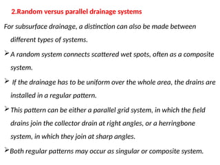 For subsurface drainage, a distinction can also be made between
different types of systems.
A random system connects scattered wet spots, often as a composite
system.
 If the drainage has to be uniform over the whole area, the drains are
installed in a regular pattern.
This pattern can be either a parallel grid system, in which the field
drains join the collector drain at right angles, or a herringbone
system, in which they join at sharp angles.
Both regular patterns may occur as singular or composite system.
2.Random versus parallel drainage systems
 