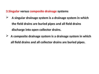 3.Singular versus composite drainage systems
 A singular drainage system is a drainage system in which
the field drains are buried pipes and all field drains
discharge into open collector drains.
 A composite drainage system is a drainage system in which
all field drains and all collector drains are buried pipes.
 