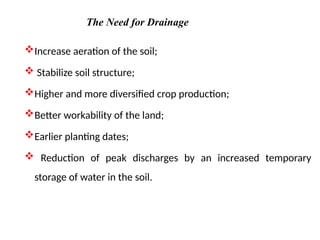 Increase aeration of the soil;
 Stabilize soil structure;
Higher and more diversified crop production;
Better workability of the land;
Earlier planting dates;
 Reduction of peak discharges by an increased temporary
storage of water in the soil.
The Need for Drainage
 