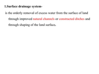 1.Surface drainage system-
is the orderly removal of excess water from the surface of land
through improved natural channels or constructed ditches and
through shaping of the land surface.
 