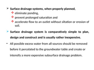  Surface drainage systems, when properly planned,
 eliminate ponding,
 prevent prolonged saturation and
 accelerate flow to an outlet without siltation or erosion of
soil.
 Surface drainage system is comparatively simple to plan,
design and construct and is usually rather inexpensive.
• All possible excess water from all sources should be removed
before it percolated to the groundwater table and create or
intensify a more expensive subsurface drainage problem.
 