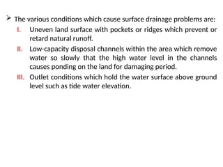  The various conditions which cause surface drainage problems are:
I. Uneven land surface with pockets or ridges which prevent or
retard natural runoff.
II. Low-capacity disposal channels within the area which remove
water so slowly that the high water level in the channels
causes ponding on the land for damaging period.
III. Outlet conditions which hold the water surface above ground
level such as tide water elevation.
 