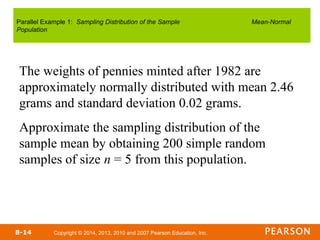Copyright © 2014, 2013, 2010 and 2007 Pearson Education, Inc.
8-14
The weights of pennies minted after 1982 are
approximately normally distributed with mean 2.46
grams and standard deviation 0.02 grams.
Approximate the sampling distribution of the
sample mean by obtaining 200 simple random
samples of size n = 5 from this population.
Parallel Example 1: Sampling Distribution of the Sample Mean-Normal
Population
 