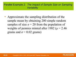 Copyright © 2014, 2013, 2010 and 2007 Pearson Education, Inc.
8-21
• Approximate the sampling distribution of the
sample mean by obtaining 200 simple random
samples of size n = 20 from the population of
weights of pennies minted after 1982 (μ = 2.46
grams and σ = 0.02 grams)
Parallel Example 2: The Impact of Sample Size on Sampling
Variability
 