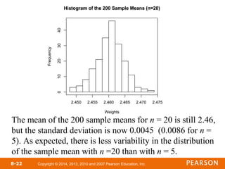 Copyright © 2014, 2013, 2010 and 2007 Pearson Education, Inc.
8-22
The mean of the 200 sample means for n = 20 is still 2.46,
but the standard deviation is now 0.0045 (0.0086 for n =
5). As expected, there is less variability in the distribution
of the sample mean with n =20 than with n = 5.
 