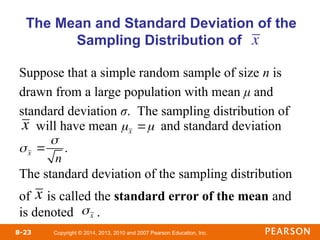 Copyright © 2014, 2013, 2010 and 2007 Pearson Education, Inc.
8-23
Suppose that a simple random sample of size n is
drawn from a large population with mean μ and
standard deviation σ. The sampling distribution of
will have mean and standard deviation
The standard deviation of the sampling distribution
of is called the standard error of the mean and
is denoted .
The Mean and Standard Deviation of the
Sampling Distribution of
x
x
x
x 

n
.
x 
x
 