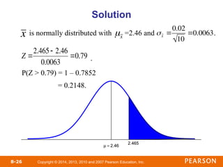 Copyright © 2014, 2013, 2010 and 2007 Pearson Education, Inc.
8-26
• is normally distributed with =2.46 and .
• .
• P(Z > 0.79) = 1 – 0.7852
= 0.2148.
Solution
x

x

x 
0.02
10
0.0063

Z 
2.465 2.46
0.0063
0.79
 