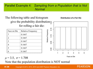 Copyright © 2014, 2013, 2010 and 2007 Pearson Education, Inc.
8-28
The following table and histogram
give the probability distribution
for rolling a fair die:
μ = 3.5, σ = 1.708
Note that the population distribution is NOT normal
Face on Die Relative Frequency
1 0.1667
2 0.1667
3 0.1667
4 0.1667
5 0.1667
6 0.1667
Parallel Example 4: Sampling from a Population that is Not
Normal
 