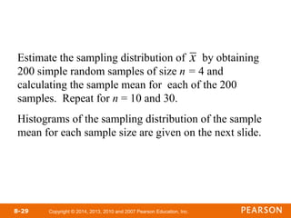 Copyright © 2014, 2013, 2010 and 2007 Pearson Education, Inc.
8-29
Estimate the sampling distribution of by obtaining
200 simple random samples of size n = 4 and
calculating the sample mean for each of the 200
samples. Repeat for n = 10 and 30.
Histograms of the sampling distribution of the sample
mean for each sample size are given on the next slide.

x
 