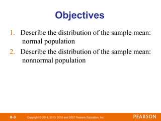 Copyright © 2014, 2013, 2010 and 2007 Pearson Education, Inc.
8-3
Objectives
1. Describe the distribution of the sample mean:
normal population
2. Describe the distribution of the sample mean:
nonnormal population
 