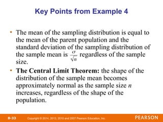 Copyright © 2014, 2013, 2010 and 2007 Pearson Education, Inc.
8-33
Key Points from Example 4
• The mean of the sampling distribution is equal to
the mean of the parent population and the
standard deviation of the sampling distribution of
the sample mean is regardless of the sample
size.
• The Central Limit Theorem: the shape of the
distribution of the sample mean becomes
approximately normal as the sample size n
increases, regardless of the shape of the
population.


n
 