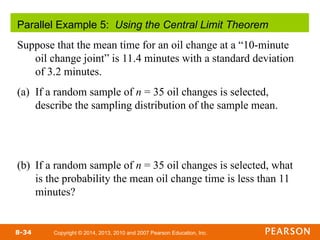 Copyright © 2014, 2013, 2010 and 2007 Pearson Education, Inc.
8-34
Parallel Example 5: Using the Central Limit Theorem
Suppose that the mean time for an oil change at a “10-minute
oil change joint” is 11.4 minutes with a standard deviation
of 3.2 minutes.
(a) If a random sample of n = 35 oil changes is selected,
describe the sampling distribution of the sample mean.
(b) If a random sample of n = 35 oil changes is selected, what
is the probability the mean oil change time is less than 11
minutes?
 