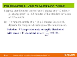 Copyright © 2014, 2013, 2010 and 2007 Pearson Education, Inc.
8-35
Parallel Example 5: Using the Central Limit Theorem
Suppose that the mean time for an oil change at a “10-minute
oil change joint” is 11.4 minutes with a standard deviation
of 3.2 minutes.
(a) If a random sample of n = 35 oil changes is selected,
describe the sampling distribution of the sample mean.
Solution: is approximately normally distributed
with mean = 11.4 and std. dev. = .
3.2
35
0.5409
x
 
