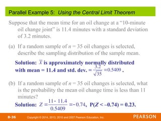 Copyright © 2014, 2013, 2010 and 2007 Pearson Education, Inc.
8-36
Parallel Example 5: Using the Central Limit Theorem
Suppose that the mean time for an oil change at a “10-minute
oil change joint” is 11.4 minutes with a standard deviation
of 3.2 minutes.
(a) If a random sample of n = 35 oil changes is selected,
describe the sampling distribution of the sample mean.
(b) If a random sample of n = 35 oil changes is selected, what
is the probability the mean oil change time is less than 11
minutes?
Solution: is approximately normally distributed
with mean = 11.4 and std. dev. = .
Solution: , P(Z < –0.74) = 0.23.
3.2
35
0.5409
x
Z 
11 11.4
0.5409
 0.74
 