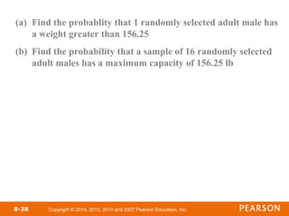Copyright © 2014, 2013, 2010 and 2007 Pearson Education, Inc.
8-38
(a) Find the probablity that 1 randomly selected adult male has
a weight greater than 156.25
(b) Find the probability that a sample of 16 randomly selected
adult males has a maximum capacity of 156.25 lb
 