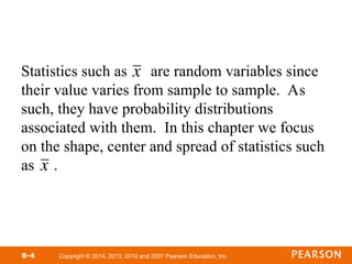 Copyright © 2014, 2013, 2010 and 2007 Pearson Education, Inc.
8-4
Statistics such as are random variables since
their value varies from sample to sample. As
such, they have probability distributions
associated with them. In this chapter we focus
on the shape, center and spread of statistics such
as .

x
x
 
