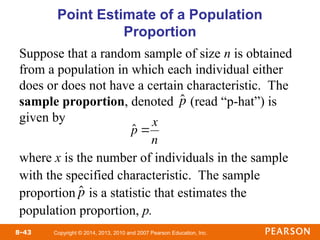 Copyright © 2014, 2013, 2010 and 2007 Pearson Education, Inc.
8-43
Point Estimate of a Population
Proportion
Suppose that a random sample of size n is obtained
from a population in which each individual either
does or does not have a certain characteristic. The
sample proportion, denoted (read “p-hat”) is
given by
where x is the number of individuals in the sample
with the specified characteristic. The sample
proportion is a statistic that estimates the
population proportion, p.

ˆ
p

ˆ
p 
x
n
ˆ
p
 