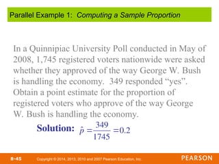 Copyright © 2014, 2013, 2010 and 2007 Pearson Education, Inc.
8-45
In a Quinnipiac University Poll conducted in May of
2008, 1,745 registered voters nationwide were asked
whether they approved of the way George W. Bush
is handling the economy. 349 responded “yes”.
Obtain a point estimate for the proportion of
registered voters who approve of the way George
W. Bush is handling the economy.
Parallel Example 1: Computing a Sample Proportion
Solution: p̂ 
349
1745
0.2
 
