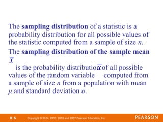 Copyright © 2014, 2013, 2010 and 2007 Pearson Education, Inc.
8-5
The sampling distribution of a statistic is a
probability distribution for all possible values of
the statistic computed from a sample of size n.
The sampling distribution of the sample mean
is the probability distribution of all possible
values of the random variable computed from
a sample of size n from a population with mean
μ and standard deviation σ.
x
x
 