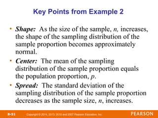 Copyright © 2014, 2013, 2010 and 2007 Pearson Education, Inc.
8-51
Key Points from Example 2
• Shape: As the size of the sample, n, increases,
the shape of the sampling distribution of the
sample proportion becomes approximately
normal.
• Center: The mean of the sampling
distribution of the sample proportion equals
the population proportion, p.
• Spread: The standard deviation of the
sampling distribution of the sample proportion
decreases as the sample size, n, increases.
 